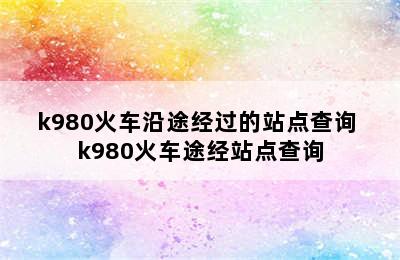 k980火车沿途经过的站点查询 k980火车途经站点查询